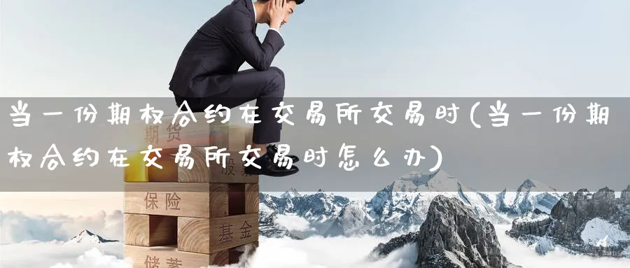 当一份期权合约在交易所交易时(当一份期权合约在交易所交易时怎么办)_https://www.nyyysy.com_期货行情_第1张