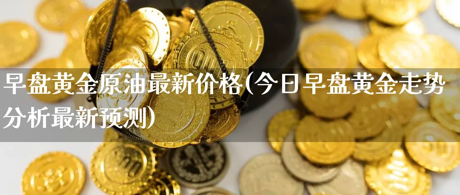 早盘黄金原油最新价格(今日早盘黄金走势分析最新预测)_https://www.nyyysy.com_期货行情_第1张