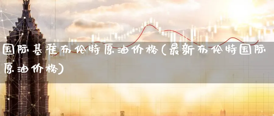 国际基准布伦特原油价格(最新布伦特国际原油价格)_https://www.nyyysy.com_期货平台_第1张