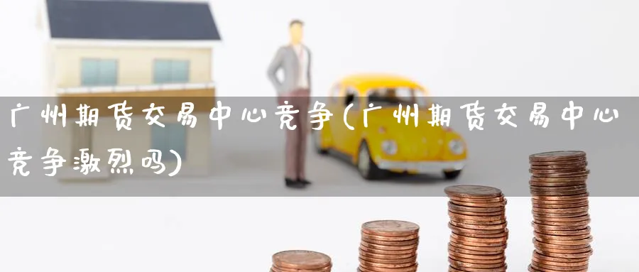 广州期货交易中心竞争(广州期货交易中心竞争激烈吗)_https://www.nyyysy.com_期货平台_第1张