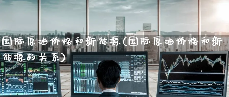 国际原油价格和新能源(国际原油价格和新能源的关系)_https://www.nyyysy.com_期货行情_第1张
