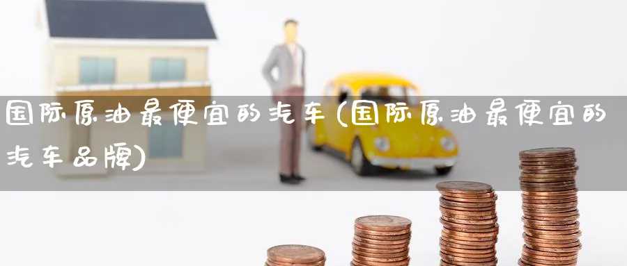 国际原油最便宜的汽车(国际原油最便宜的汽车品牌)_https://www.nyyysy.com_期货市场_第1张