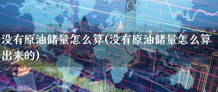 没有原油储量怎么算(没有原油储量怎么算出来的)_https://www.nyyysy.com_期货市场_第1张