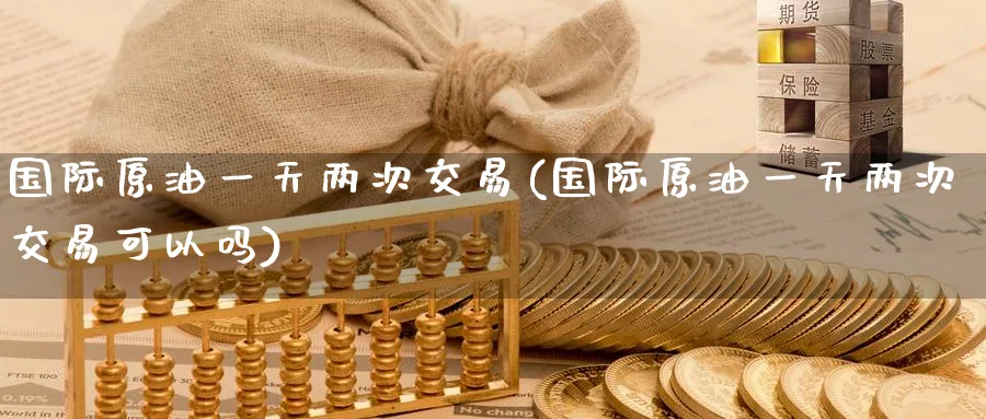 国际原油一天两次交易(国际原油一天两次交易可以吗)_https://www.nyyysy.com_期货行情_第1张