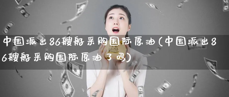 中国派出86艘船采购国际原油(中国派出86艘船采购国际原油了吗)_https://www.nyyysy.com_期货直播_第1张