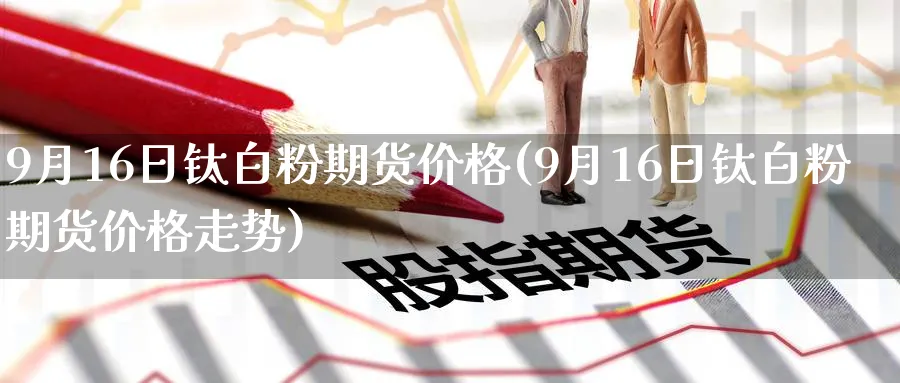 9月16日钛期货价格(9月16日钛期货价格走势)_https://www.nyyysy.com_期货行情_第1张