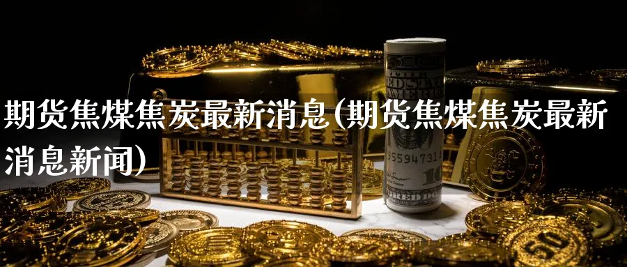 期货焦煤焦炭最新消息(期货焦煤焦炭最新消息新闻)_https://www.nyyysy.com_期货分析_第1张