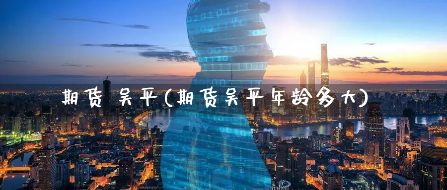 期货 吴平(期货吴平年龄多大)_https://www.nyyysy.com_期货行情_第1张