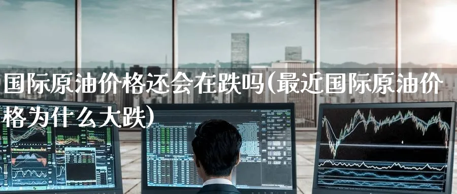 国际原油价格还会在跌吗(最近国际原油价格为什么大跌)_https://www.nyyysy.com_期货市场_第1张
