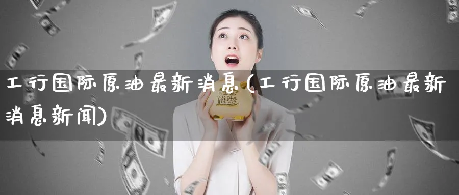 工行国际原油最新消息(工行国际原油最新消息新闻)_https://www.nyyysy.com_期货行情_第1张