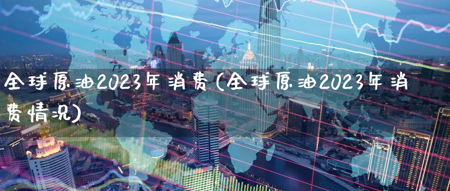 全球原油2023年消费(全球原油2023年消费情况)_https://www.nyyysy.com_期货行情_第1张
