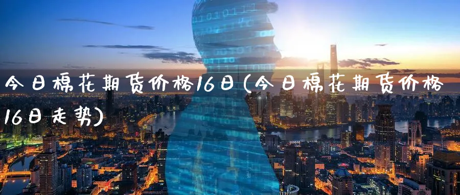 今日棉花期货价格16日(今日棉花期货价格16日走势)_https://www.nyyysy.com_期货市场_第1张