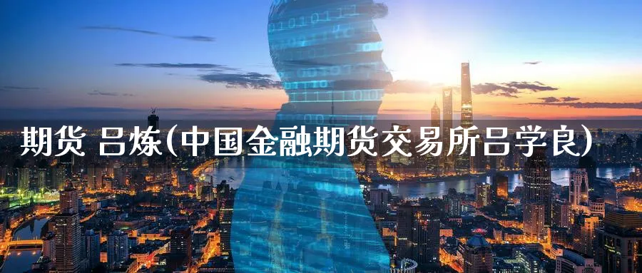 期货 吕炼(中国金融期货交易所吕学良)_https://www.nyyysy.com_期货平台_第1张