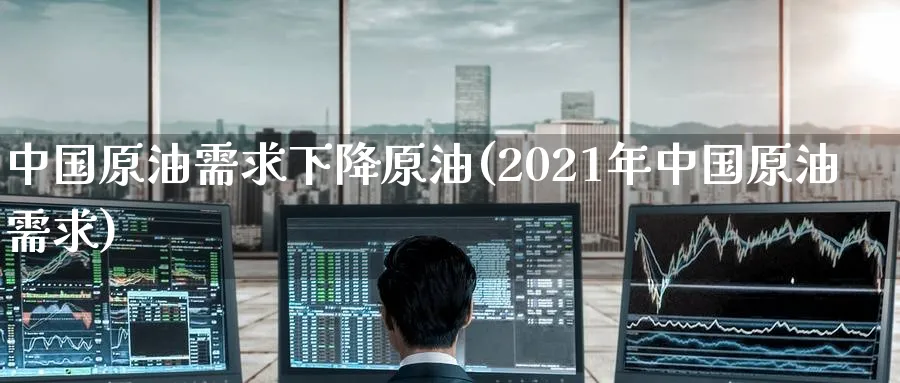 中国原油需求下降原油(2021年中国原油需求)_https://www.nyyysy.com_期货平台_第1张