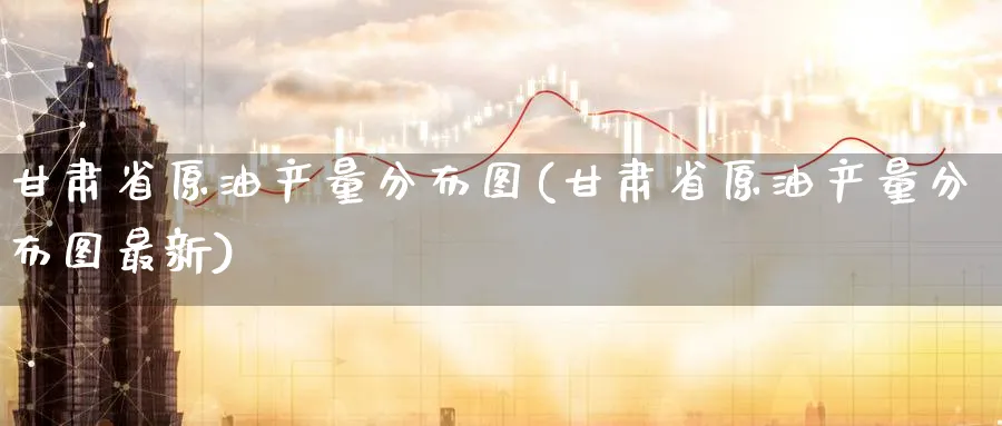 甘肃省原油产量分布图(甘肃省原油产量分布图最新)_https://www.nyyysy.com_期货平台_第1张