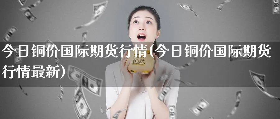 今日铜价国际期货行情(今日铜价国际期货行情最新)_https://www.nyyysy.com_期货喊单_第1张
