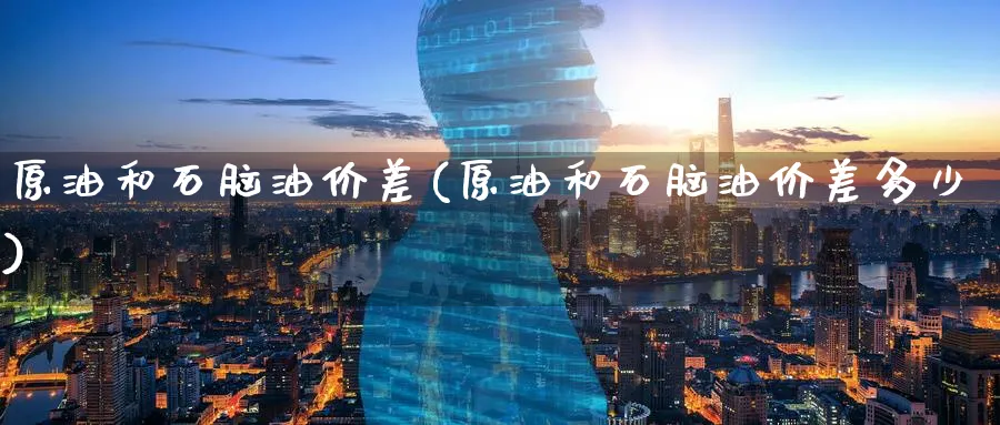 原油和石脑油价差(原油和石脑油价差多少)_https://www.nyyysy.com_期货喊单_第1张