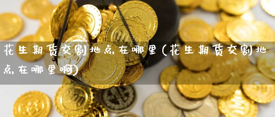 花生期货交割地点在哪里(花生期货交割地点在哪里啊)_https://www.nyyysy.com_期货平台_第1张