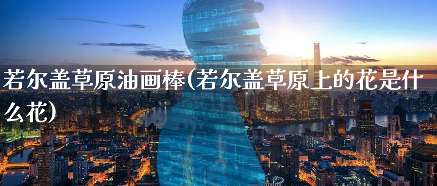 若尔盖草原油画棒(若尔盖草原上的花是什么花)_https://www.nyyysy.com_期货市场_第1张
