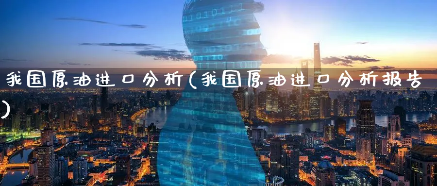 我国原油进口分析(我国原油进口分析报告)_https://www.nyyysy.com_期货直播_第1张