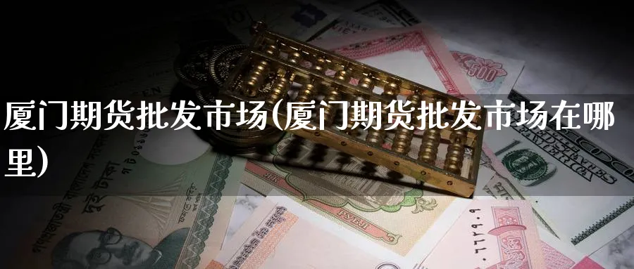 厦门期货批发市场(厦门期货批发市场在哪里)_https://www.nyyysy.com_期货市场_第1张