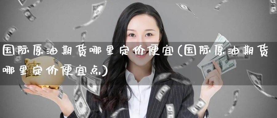国际原油期货哪里定价便宜(国际原油期货哪里定价便宜点)_https://www.nyyysy.com_期货分析_第1张