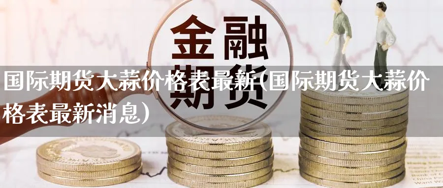 国际期货大蒜价格表最新(国际期货大蒜价格表最新消息)_https://www.nyyysy.com_期货市场_第1张