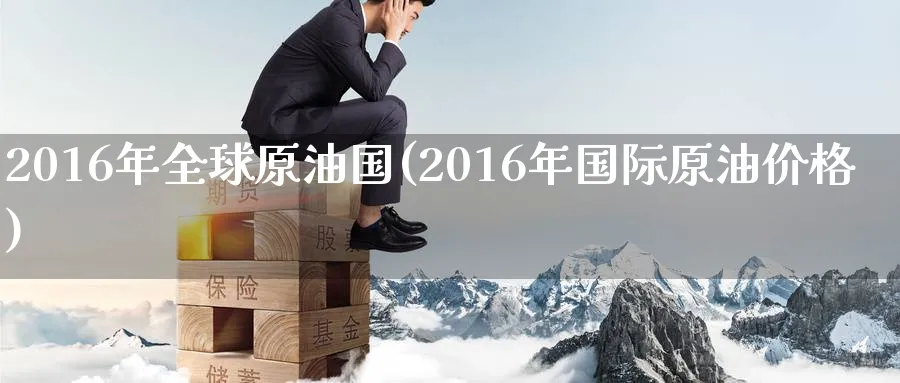 2016年全球原油国(2016年国际原油价格)_https://www.nyyysy.com_期货直播_第1张