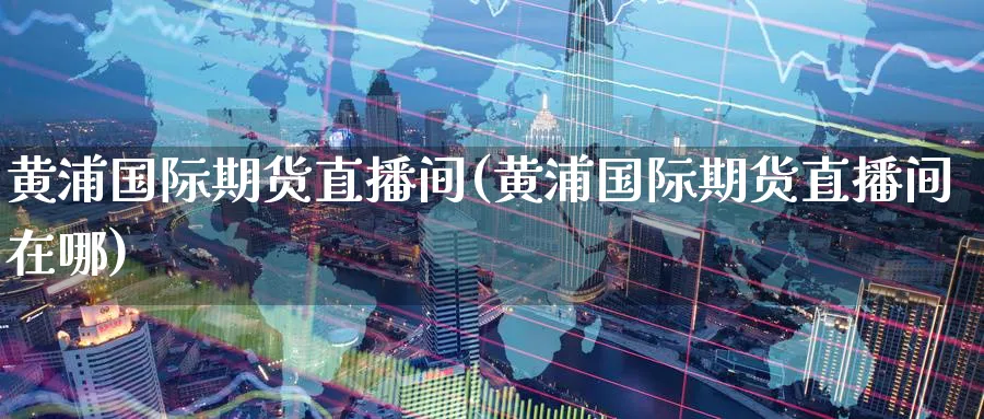 黄浦国际期货直播间(黄浦国际期货直播间在哪)_https://www.nyyysy.com_期货直播_第1张