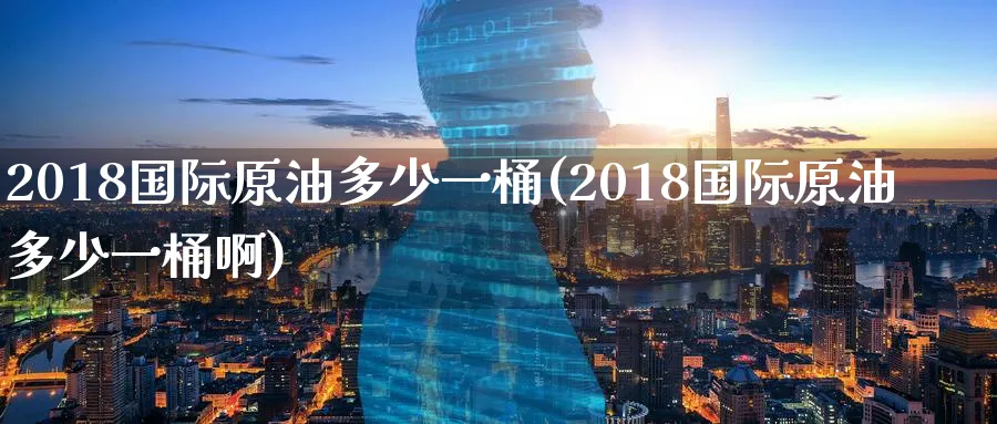 2018国际原油多少一桶(2018国际原油多少一桶啊)_https://www.nyyysy.com_期货行情_第1张