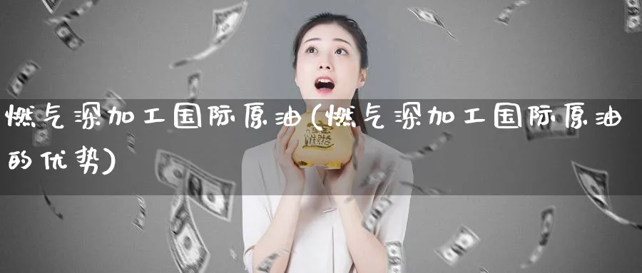 燃气深加工国际原油(燃气深加工国际原油的优势)_https://www.nyyysy.com_期货分析_第1张