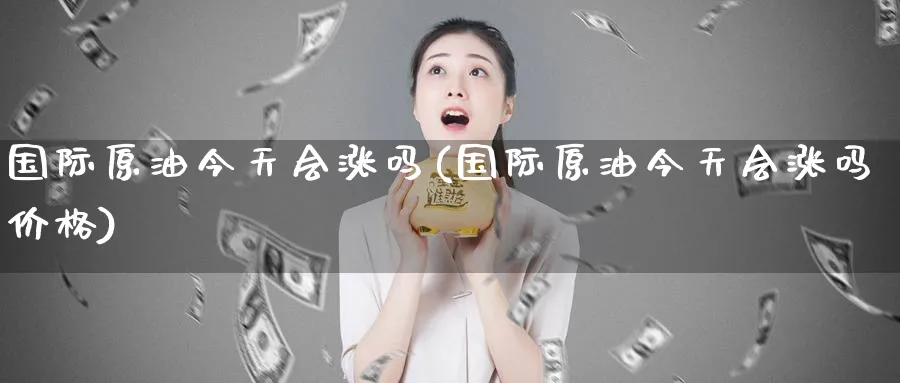 国际原油今天会涨吗(国际原油今天会涨吗价格)_https://www.nyyysy.com_期货平台_第1张