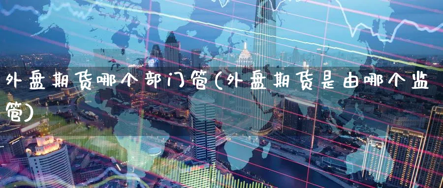 外盘期货哪个部门管(外盘期货是由哪个监管)_https://www.nyyysy.com_期货平台_第1张