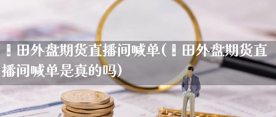 莆田外盘期货直播间喊单(莆田外盘期货直播间喊单是真的吗)_https://www.nyyysy.com_期货行情_第1张