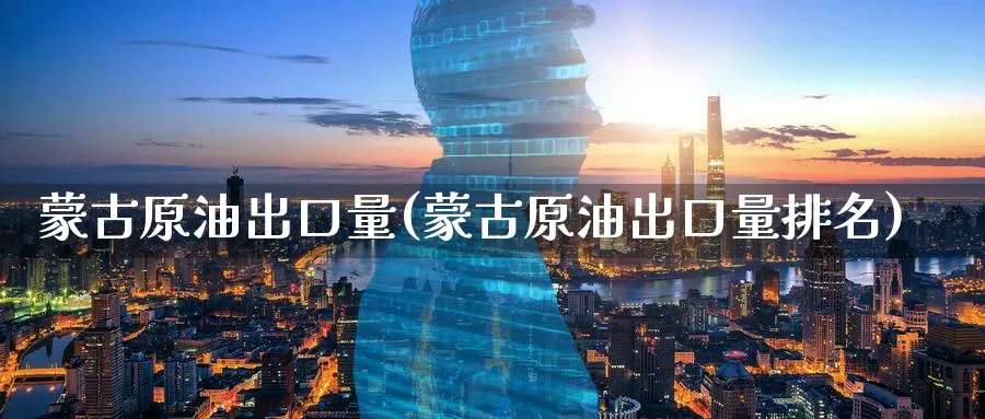 蒙古原油出口量(蒙古原油出口量排名)_https://www.nyyysy.com_期货喊单_第1张