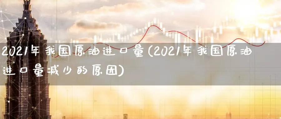 2021年我国原油进口量(2021年我国原油进口量减少的原因)_https://www.nyyysy.com_期货行情_第1张