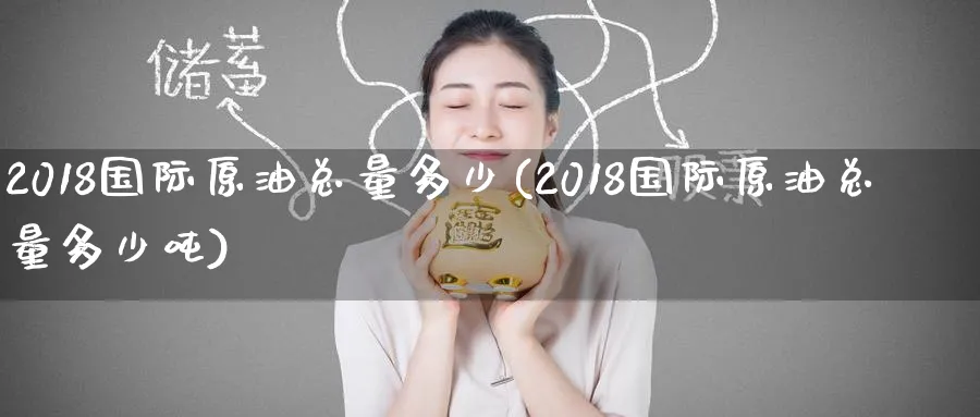 2018国际原油总量多少(2018国际原油总量多少吨)_https://www.nyyysy.com_期货平台_第1张
