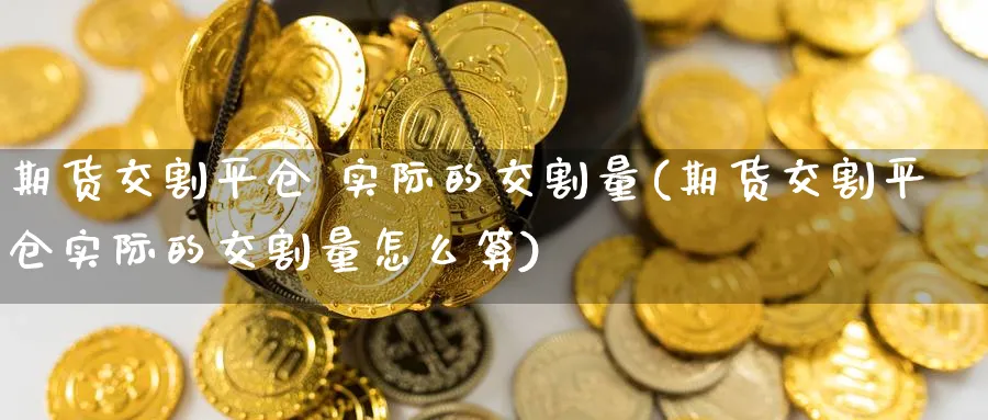 期货交割平仓 实际的交割量(期货交割平仓实际的交割量怎么算)_https://www.nyyysy.com_期货分析_第1张