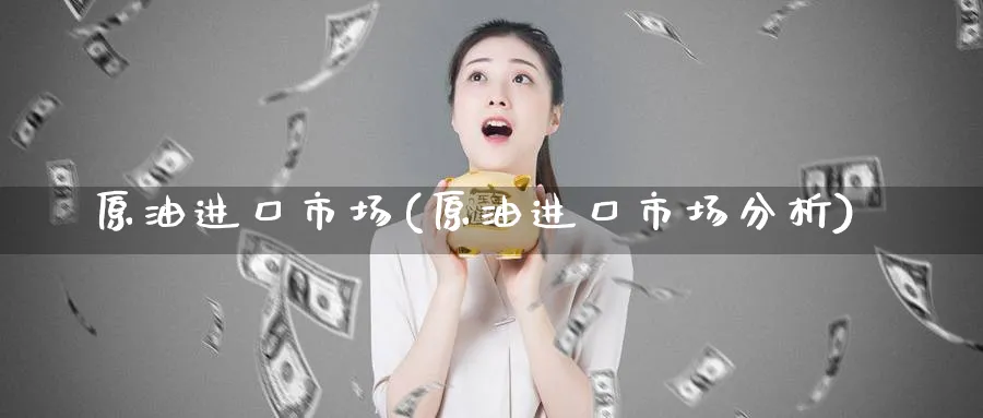 原油进口市场(原油进口市场分析)_https://www.nyyysy.com_期货直播_第1张