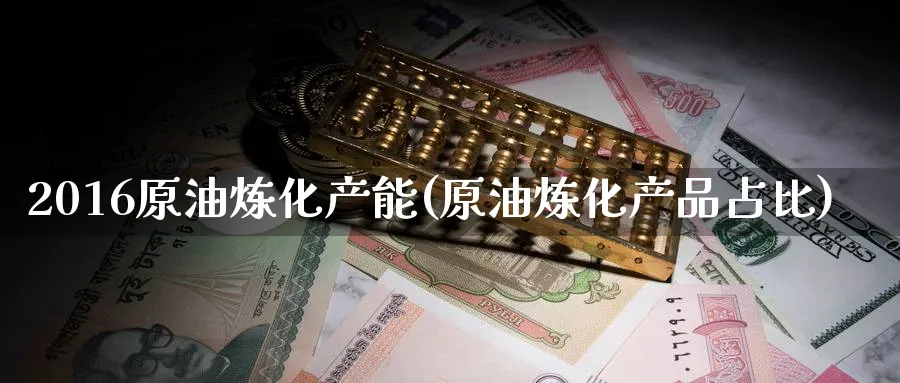 2016原油炼化产能(原油炼化产品占比)_https://www.nyyysy.com_期货行情_第1张