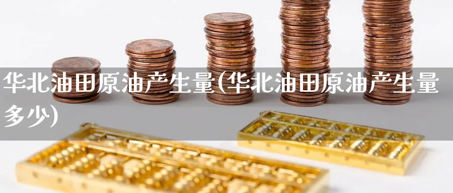 华北油田原油产生量(华北油田原油产生量多少)_https://www.nyyysy.com_期货平台_第1张