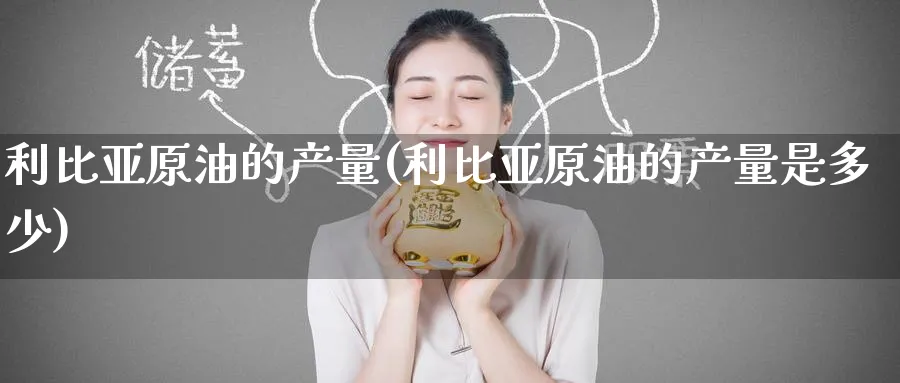 利比亚原油的产量(利比亚原油的产量是多少)_https://www.nyyysy.com_期货平台_第1张