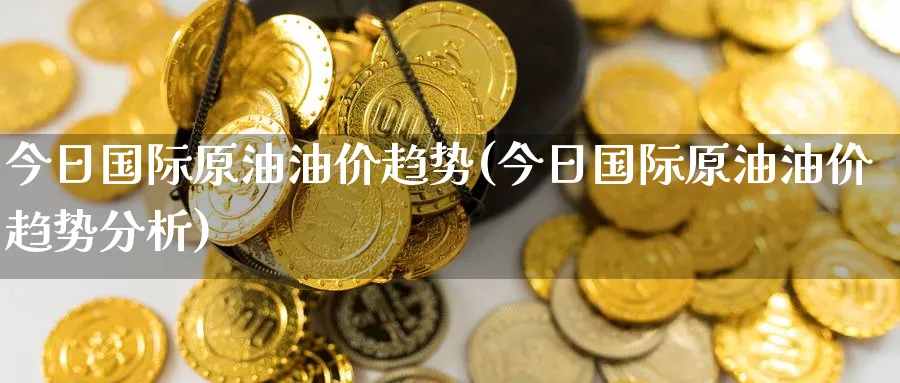 今日国际原油油价趋势(今日国际原油油价趋势分析)_https://www.nyyysy.com_期货喊单_第1张