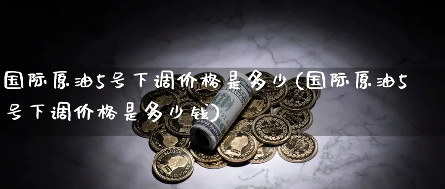 国际原油5号下调价格是多少(国际原油5号下调价格是多少钱)_https://www.nyyysy.com_期货直播_第1张