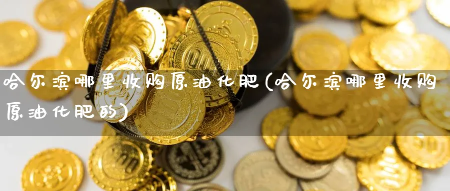 哈尔滨哪里收购原油化肥(哈尔滨哪里收购原油化肥的)_期货平台_第1张_南严期货 哈尔滨哪里收购原油化肥(哈尔滨哪里收购原油化肥的)_https://www.nyyysy.com_期货平台_第1张