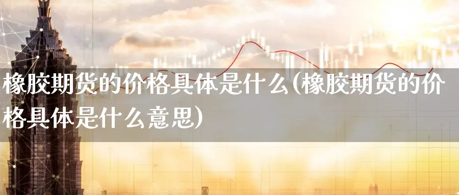 橡胶期货的价格具体是什么(橡胶期货的价格具体是什么意思)_期货分析_第1张_南严期货 橡胶期货的价格具体是什么(橡胶期货的价格具体是什么意思)_https://www.nyyysy.com_期货分析_第1张