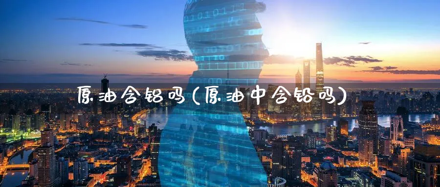 原油含铝吗(原油中含铅吗)_https://www.nyyysy.com_期货分析_第1张