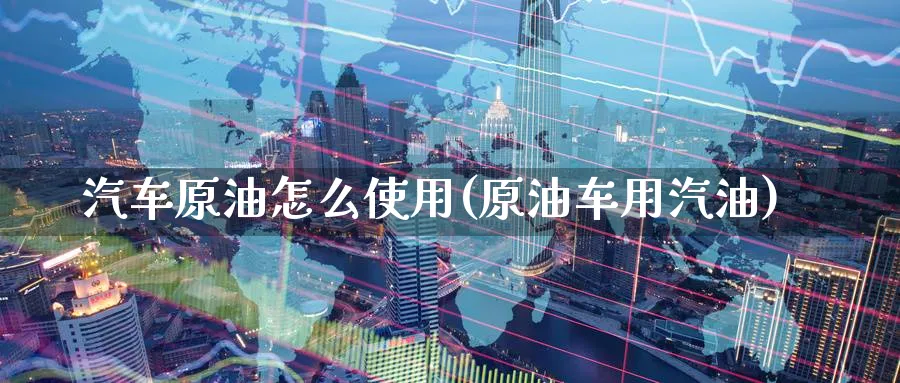 汽车原油怎么使用(原油车用汽油)_https://www.nyyysy.com_期货行情_第1张