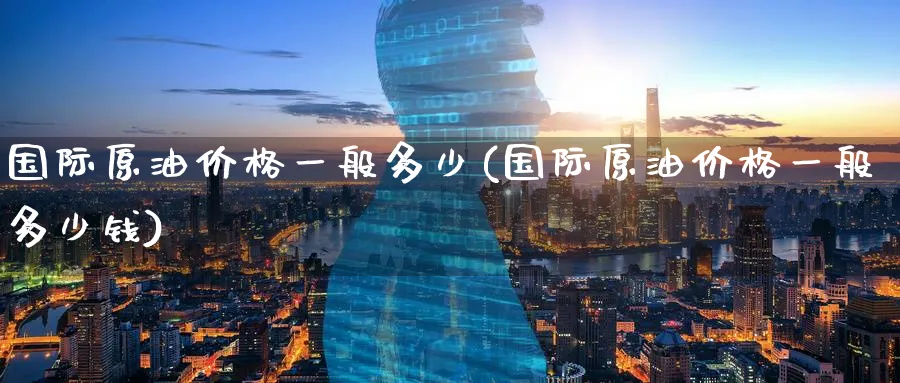 国际原油价格一般多少(国际原油价格一般多少钱)_https://www.nyyysy.com_期货直播_第1张