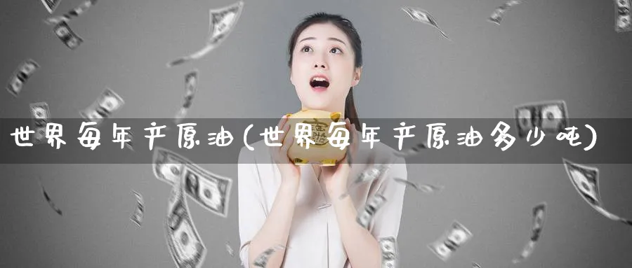 世界每年产原油(世界每年产原油多少吨)_https://www.nyyysy.com_期货市场_第1张